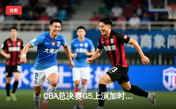 CBA总决赛G5上演加时史诗对决，辽宁本钢险胜浙江广厦卫冕成功
