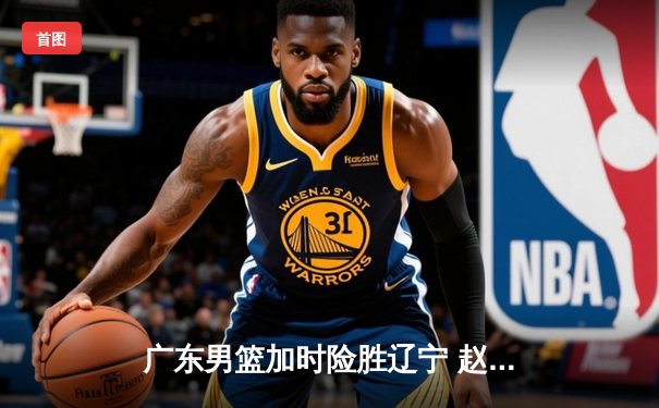 广东男篮加时险胜辽宁 赵睿关键三分锁定总决赛门票