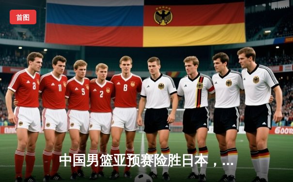 中国男篮亚预赛险胜日本，周琦22+10统治内线，赵睿关键三分锁定胜局