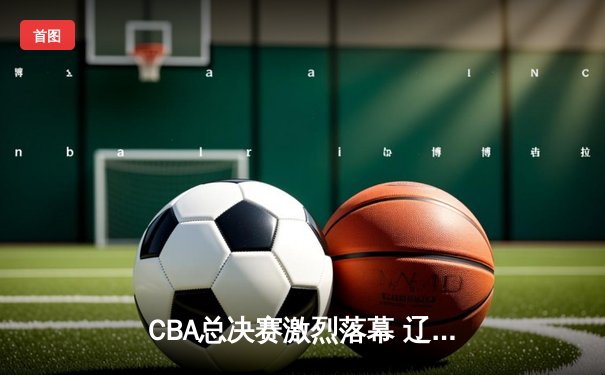 CBA总决赛激烈落幕 辽宁男篮成功卫冕总冠军