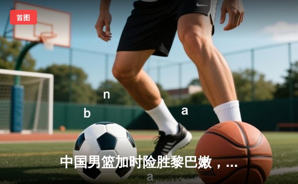 中国男篮加时险胜黎巴嫩，周琦狂砍28分15篮板统治内线