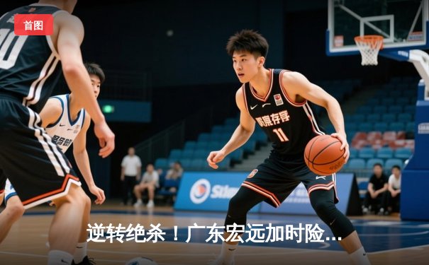 逆转绝杀！广东宏远加时险胜辽宁本钢，胡明轩35分创生涯新高