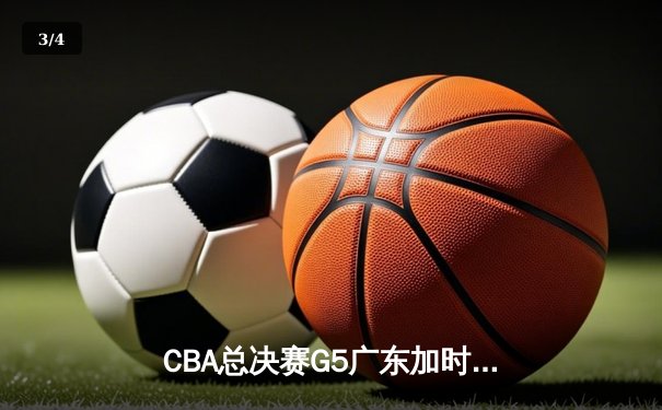 CBA总决赛G5广东加时险胜辽宁 胡明轩28分率队夺赛点 - 3