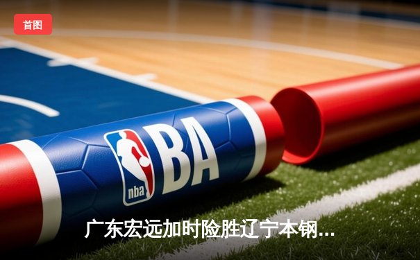 广东宏远加时险胜辽宁本钢，胡明轩33分率队夺赛点