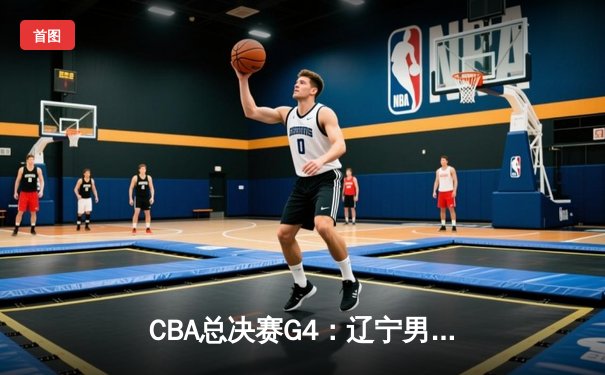 CBA总决赛G4：辽宁男篮加时逆转广东，总分3-1夺赛点