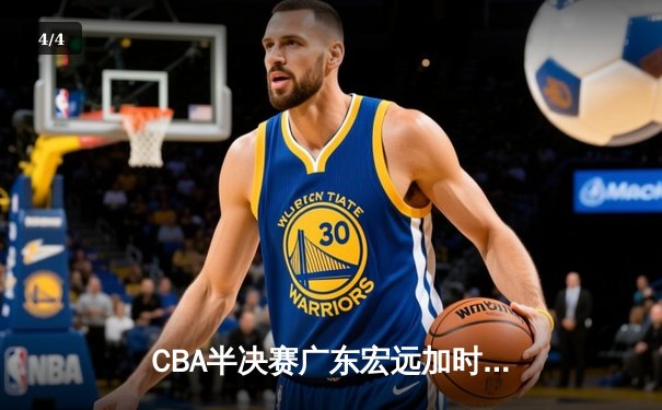 CBA半决赛广东宏远加时逆转辽宁本钢，赵睿35分奠定胜局 - 4