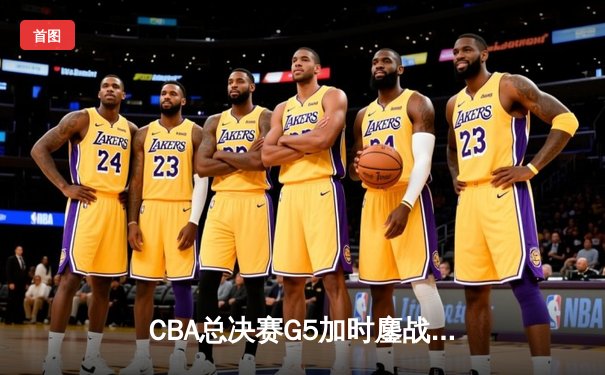 CBA总决赛G5加时鏖战 辽宁险胜广东夺赛点