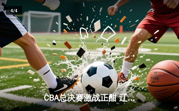 CBA总决赛激战正酣 辽宁本钢加时险胜浙江广厦夺赛点 - 4