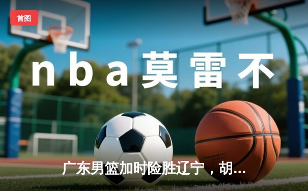 广东男篮加时险胜辽宁，胡明轩砍35分创生涯新高