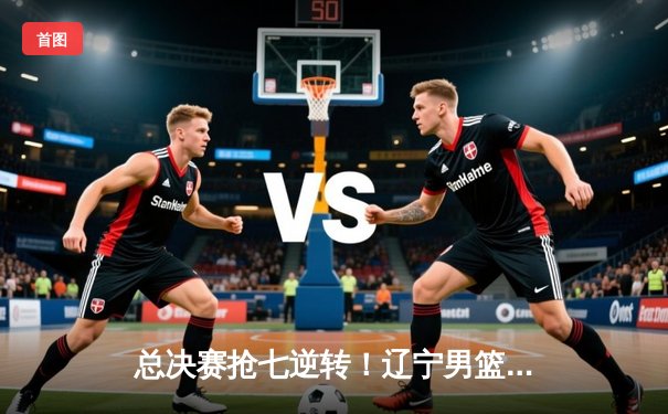 总决赛抢七逆转！辽宁男篮加时险胜广东，成功卫冕CBA总冠军