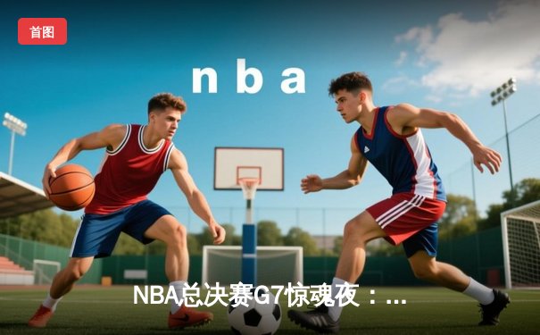 NBA总决赛G7惊魂夜：库里37分导演逆转，勇士险胜绿军夺第八冠