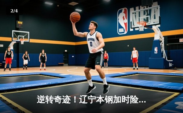 逆转奇迹！辽宁本钢加时险胜广东宏远，赵继伟砍33+8+5创赛季新高 - 2