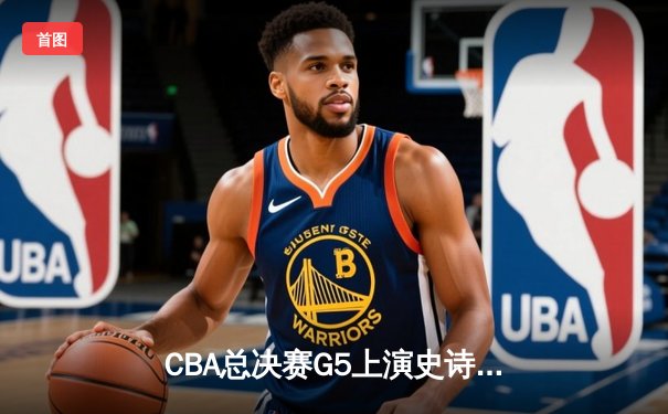 CBA总决赛G5上演史诗逆转 辽宁本钢加时险胜广东宏远卫冕成功