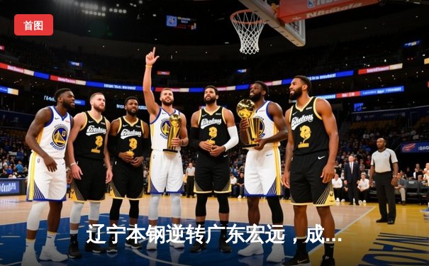 辽宁本钢逆转广东宏远，成功卫冕CBA总冠军