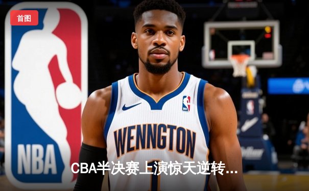CBA半决赛上演惊天逆转！广东宏远加时险胜辽宁本钢，赵睿37分定乾坤