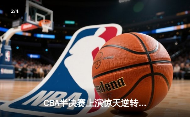 CBA半决赛上演惊天逆转！广东宏远加时险胜辽宁本钢，赵睿37分定乾坤 - 2