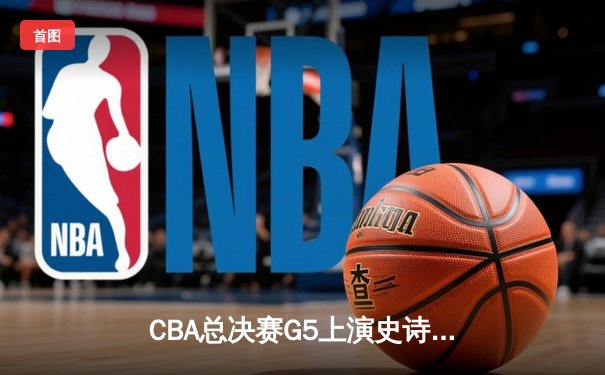 CBA总决赛G5上演史诗逆转 广东加时险胜辽宁夺赛点
