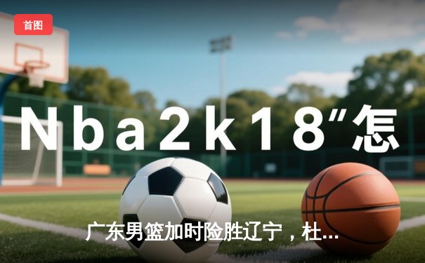 广东男篮加时险胜辽宁，杜润旺关键三分锁定胜局，CBA总决赛悬念再起