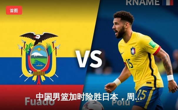 中国男篮加时险胜日本，周琦24+15统治内线捍卫主场荣耀