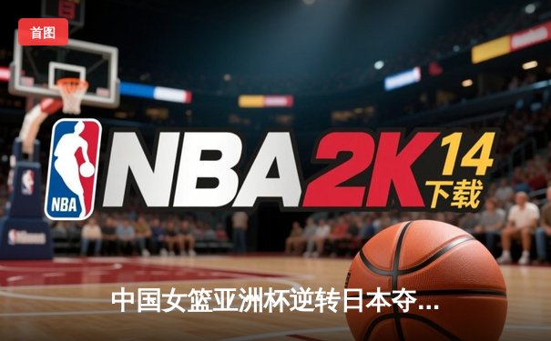 中国女篮亚洲杯逆转日本夺冠 韩旭23+15荣膺MVP创历史纪录