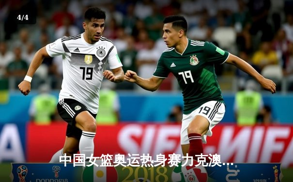 中国女篮奥运热身赛力克澳大利亚 韩旭23+9统治内线 - 4