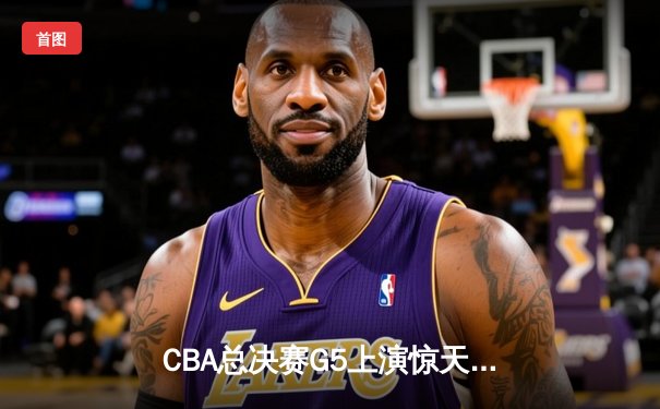 CBA总决赛G5上演惊天逆转 辽宁本钢加时险胜广东宏远夺赛点