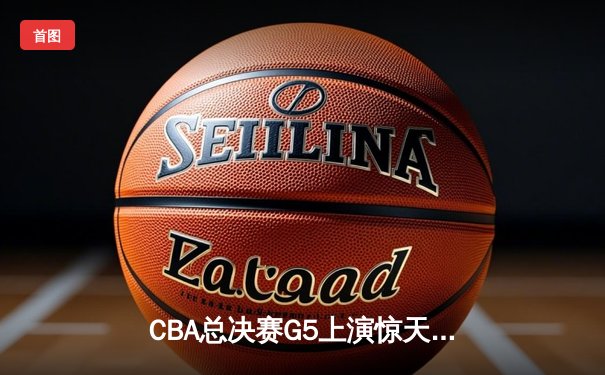 CBA总决赛G5上演惊天逆转 辽宁本钢加时险胜广东宏远夺赛点