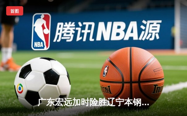 广东宏远加时险胜辽宁本钢 胡明轩关键三分锁定胜局